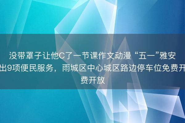 没带罩子让他C了一节课作文动漫 “五一”雅安推出9项便民服务，雨城区中心城区路边停车位免费开放
