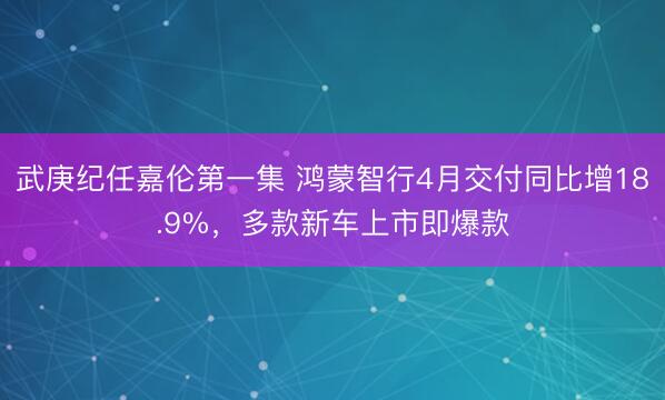 武庚纪任嘉伦第一集 鸿蒙智行4月交付同比增18.9%，多款新车上市即爆款