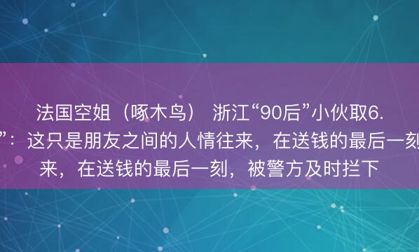 法国空姐（啄木鸟） 浙江“90后”小伙取6.5万元现金送“女友”：这只是朋友之间的人情往来，在送钱的最后一刻，被警方及时拦下