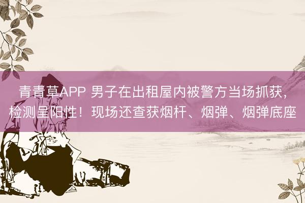 青青草APP 男子在出租屋内被警方当场抓获，检测呈阳性！现场还查获烟杆、烟弹、烟弹底座