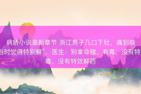 病娇小说最新章节 浙江男子几口下肚,痛到崩溃!“当时觉得特别鲜”,医生:别拿命赌,有毒,没有特效解药