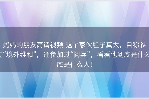 妈妈的朋友高请视频 这个家伙胆子真大，自称参加过“境外维和”，还参加过“阅兵”，看看他到底是什么人！