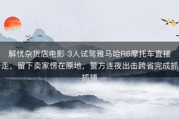 解忧杂货店电影 3人试驾雅马哈R6摩托车直接开走，留下卖家愣在原地，警方连夜出击跨省完成抓捕