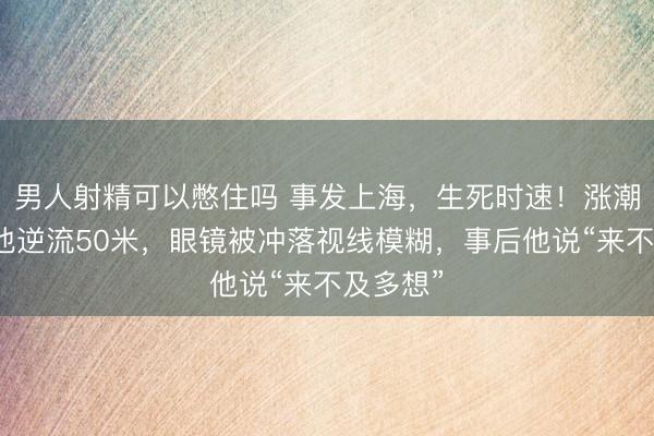 男人射精可以憋住吗 事发上海，生死时速！涨潮之际，他逆流50米，眼镜被冲落视线模糊，事后他说“来不及多想”