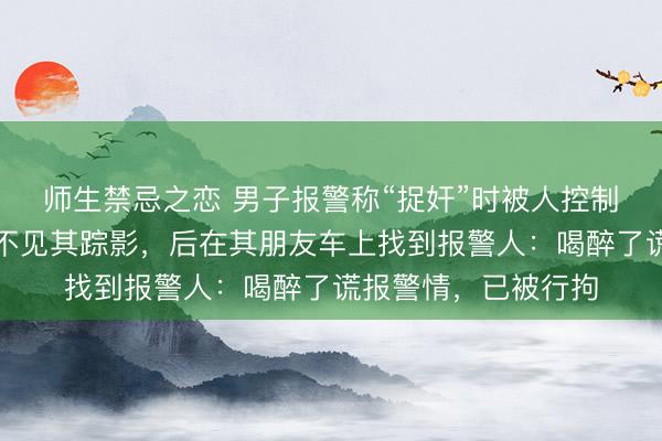 师生禁忌之恋 男子报警称“捉奸”时被人控制,民警赶到现场却不见其踪影,后在其朋友车上找到报警人:喝醉了谎报警情,已被行拘