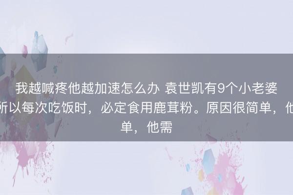 我越喊疼他越加速怎么办 袁世凯有9个小老婆，所以每次吃饭时，必定食用鹿茸粉。原因很简单，他需