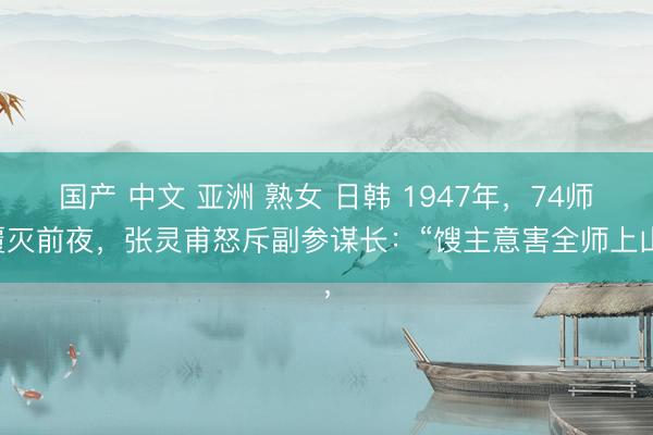 国产 中文 亚洲 熟女 日韩 1947年，74师覆灭前夜，张灵甫怒斥副参谋长：“馊主意害全师上山，