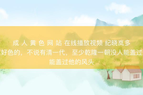 成 人 黄 色 网 站 在线播放视频 纪晓岚多少是有点好色的,不说有清一代,至少乾隆一朝没人能盖过他的风头