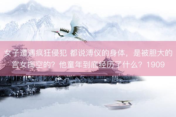女子遭遇疯狂侵犯 都说溥仪的身体，是被胆大的宫女掏空的？他童年到底经历了什么？1909