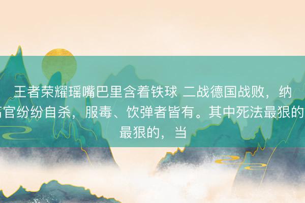 王者荣耀瑶嘴巴里含着铁球 二战德国战败，纳粹高官纷纷自杀，服毒、饮弹者皆有。其中死法最狠的，当