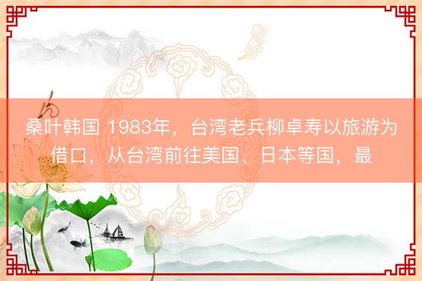 桑叶韩国 1983年，台湾老兵柳卓寿以旅游为借口，从台湾前往美国、日本等国，最