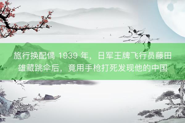 旅行换配偶 1939 年，日军王牌飞行员藤田雄藏跳伞后，竟用手枪打死发现他的中国