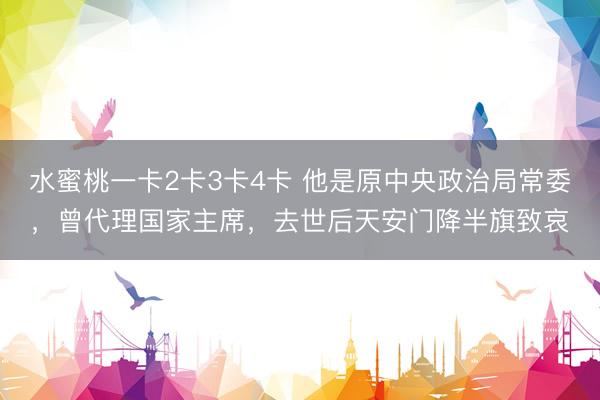 水蜜桃一卡2卡3卡4卡 他是原中央政治局常委，曾代理国家主席，去世后天安门降半旗致哀