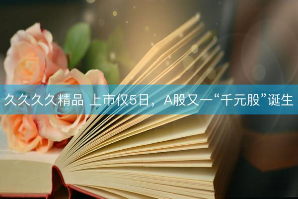 久久久久精品 上市仅5日，A股又一“千元股”诞生