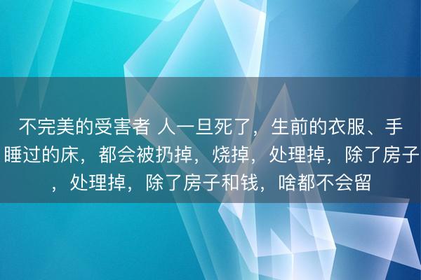 不完美的受害者 人一旦死了,生前的衣服、手表,盖过的被子,睡过的床,都会被扔掉,烧掉,处理掉,除了房子和钱,啥都不会留