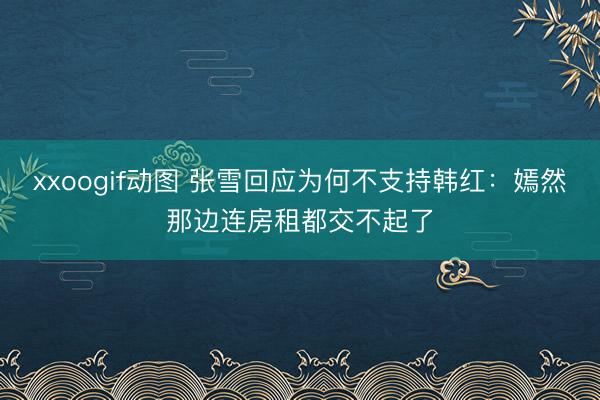xxoogif动图 张雪回应为何不支持韩红：嫣然那边连房租都交不起了