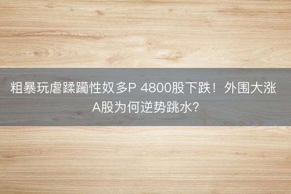 粗暴玩虐蹂躏性奴多P 4800股下跌！外围大涨 A股为何逆势跳水？