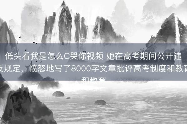 低头看我是怎么C哭你视频 她在高考期间公开违反规定,愤怒地写了8000字文章批评高考制度和教育