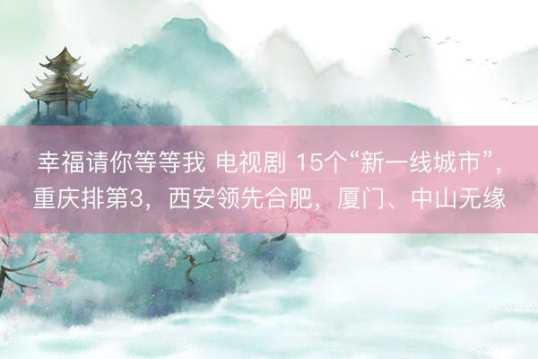 幸福请你等等我 电视剧 15个“新一线城市”，重庆排第3，西安领先合肥，厦门、中山无缘