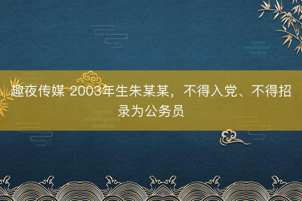 趣夜传媒 2003年生朱某某，不得入党、不得招录为公务员