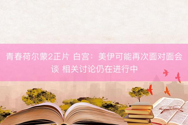 青春荷尔蒙2正片 白宫：美伊可能再次面对面会谈 相关讨论仍在进行中