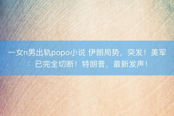 一女n男出轨popo小说 伊朗局势，突发！美军：已完全切断！特朗普，最新发声！