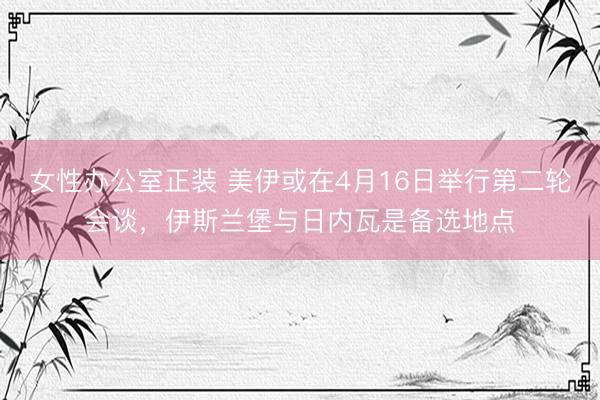 女性办公室正装 美伊或在4月16日举行第二轮会谈，伊斯兰堡与日内瓦是备选地点