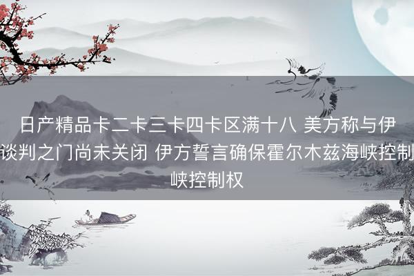 日产精品卡二卡三卡四卡区满十八 美方称与伊朗谈判之门尚未关闭 伊方誓言确保霍尔木兹海峡控制权