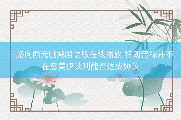一路向西无删减国语版在线播放 特朗普称并不在意美伊谈判能否达成协议