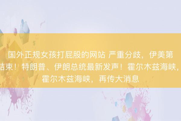 国外正规女孩打屁股的网站 严重分歧，伊美第三轮谈判已结束！特朗普、伊朗总统最新发声！霍尔木兹海峡，再传大消息
