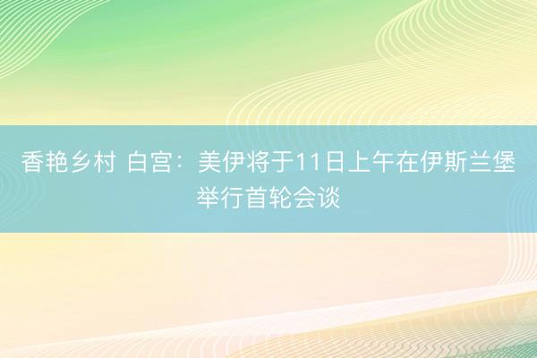 香艳乡村 白宫：美伊将于11日上午在伊斯兰堡举行首轮会谈