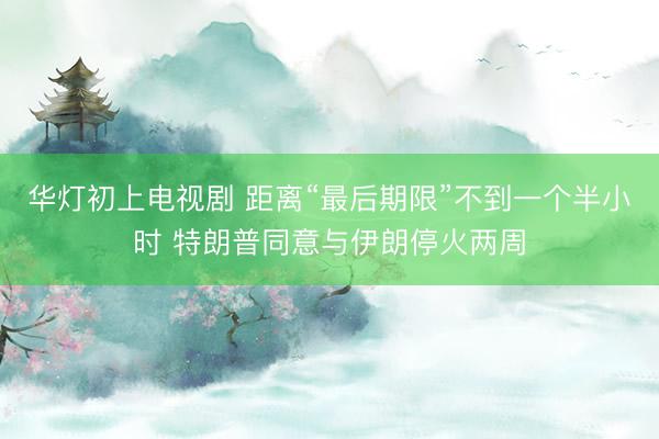 华灯初上电视剧 距离“最后期限”不到一个半小时 特朗普同意与伊朗停火两周