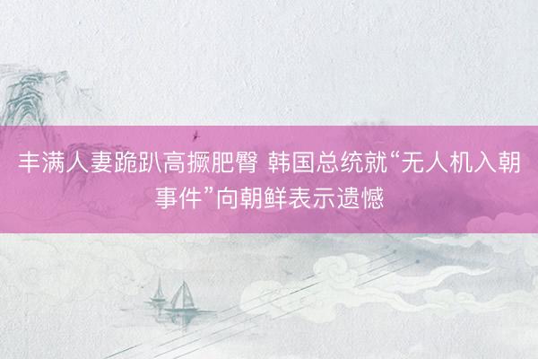 丰满人妻跪趴高撅肥臀 韩国总统就“无人机入朝事件”向朝鲜表示遗憾