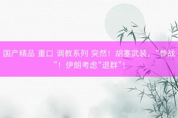 国产精品 重口 调教系列 突然！胡塞武装，“参战”！伊朗考虑“退群”！