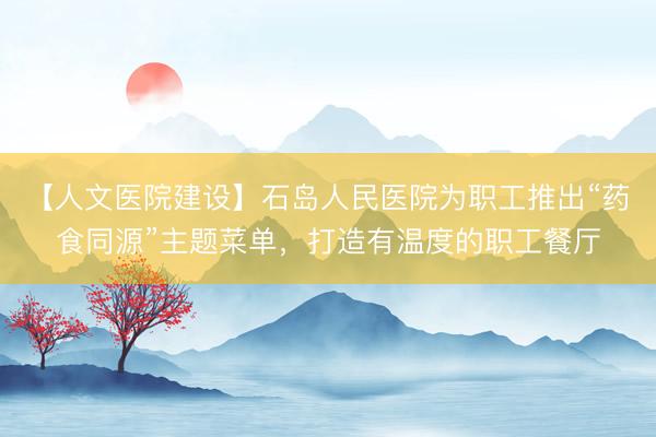 【人文医院建设】石岛人民医院为职工推出“药食同源”主题菜单，打造有温度的职工餐厅