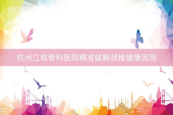 杭州江城骨科医院精准破解颈椎健康困局