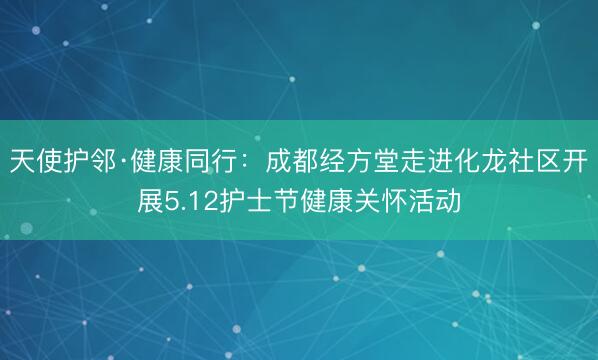 天使护邻·健康同行：成都经方堂走进化龙社区开展5.12护士节健康关怀活动