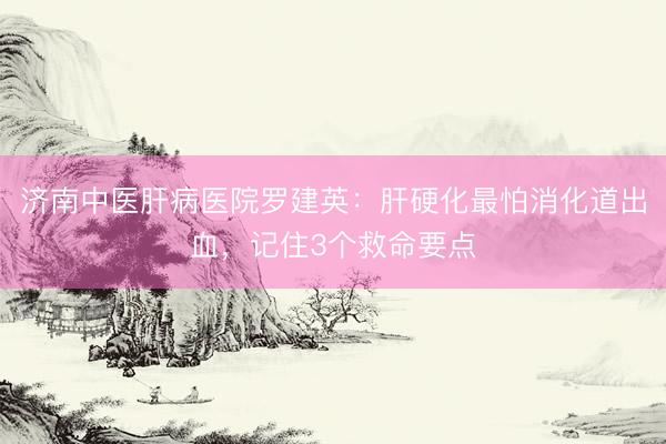 济南中医肝病医院罗建英：肝硬化最怕消化道出血，记住3个救命要点