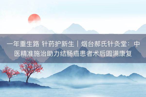 一年重生路 针药护新生｜烟台郝氏针灸堂：中医精准施治助力结肠癌患者术后圆满康复