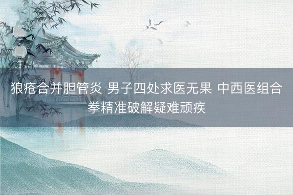 狼疮合并胆管炎 男子四处求医无果 中西医组合拳精准破解疑难顽疾
