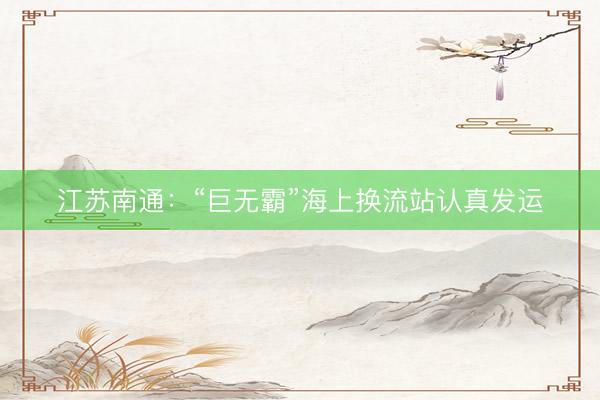 江苏南通：“巨无霸”海上换流站认真发运