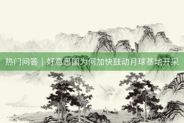 热门问答｜好意思国为何加快鼓动月球基地开采