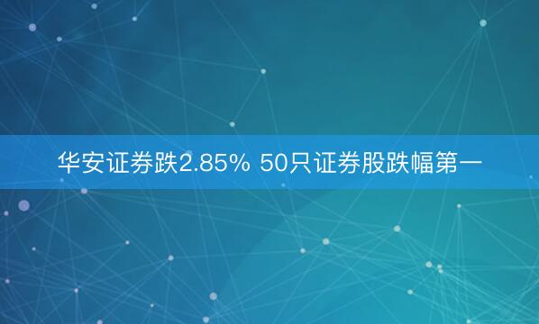 华安证券跌2.85% 50只证券股跌幅第一