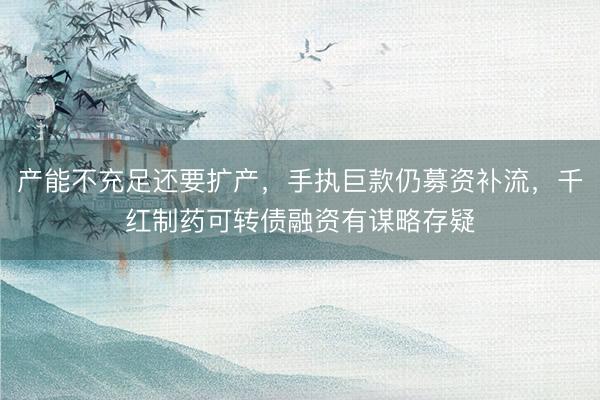 产能不充足还要扩产，手执巨款仍募资补流，千红制药可转债融资有谋略存疑