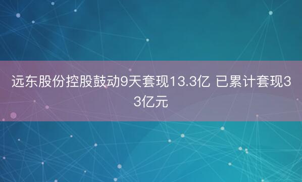 远东股份控股鼓动9天套现13.3亿 已累计套现33亿元