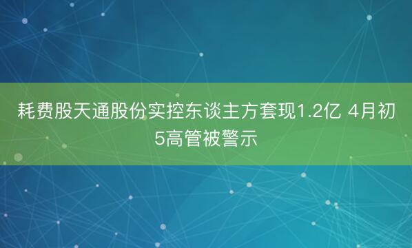耗费股天通股份实控东谈主方套现1.2亿 4月初5高管被警示