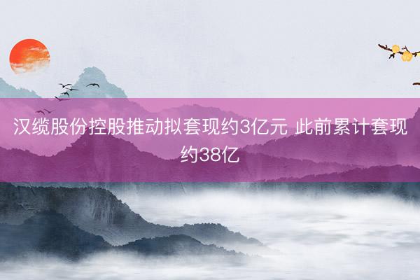 汉缆股份控股推动拟套现约3亿元 此前累计套现约38亿