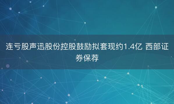 连亏股声迅股份控股鼓励拟套现约1.4亿 西部证券保荐