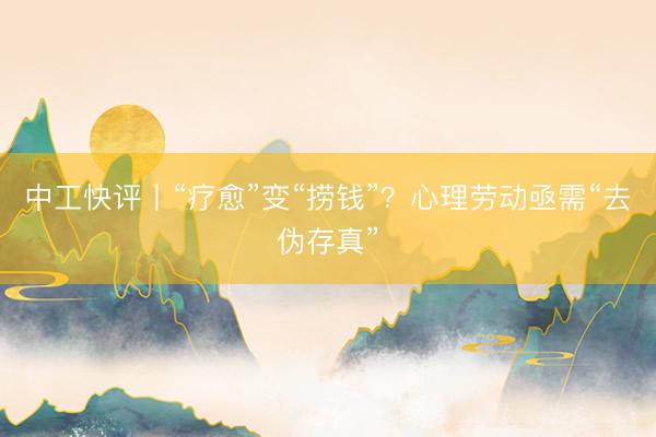 中工快评丨“疗愈”变“捞钱”？心理劳动亟需“去伪存真”