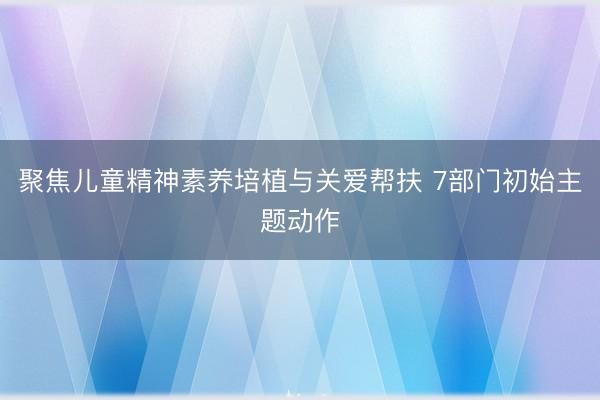 聚焦儿童精神素养培植与关爱帮扶 7部门初始主题动作
